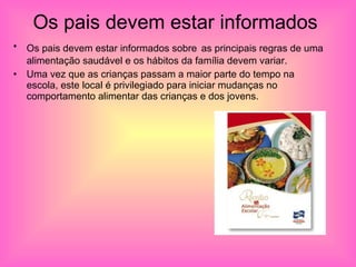 Os pais devem estar informados  Os pais devem estar informados sobre   as principais regras de uma alimentação saudável e os hábitos da família devem variar. Uma vez que as crianças passam a maior parte do tempo na escola, este local é privilegiado para iniciar mudanças no comportamento alimentar das crianças e dos jovens.  