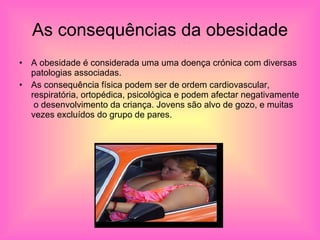 As consequências da obesidade A obesidade é considerada uma uma doença crónica com diversas patologias associadas. As consequência física podem ser de ordem cardiovascular, respiratória, ortopédica, psicológica e podem afectar negativamente  o desenvolvimento da criança. Jovens são alvo de gozo, e muitas  vezes excluídos do grupo de pares.  