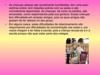 As crianças obesas são socialmente humilhadas, tem uma auto-estimas pobre, tem relações pobres com os pares e são  normalmente deprimidas. As crianças, tal como os adultos, são encaradas, como responsáveis pela sua gordura. Essas crianças tem dificuldade em arranjar amigos, pois os seus amigos não gostam de ter obesos no seu grupo. Em alguns casos, estas dificuldades de relacionamento são responsáveis por dificuldades de concentração nas aulas e, por vezes chegam a ter fobia à escola, pois a criança recusa-se a ir a escola porque não quer estar perto dos colegas.  