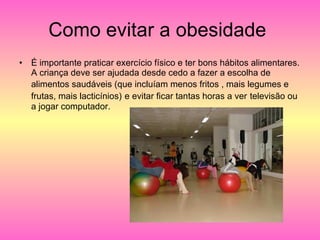 Como evitar a obesidade  É importante praticar exercício físico e ter bons hábitos alimentares. A criança deve ser ajudada desde cedo a fazer a escolha de alimentos saudáveis (que incluíam menos fritos , mais legumes e   frutas, mais lacticínios)   e evitar ficar tantas horas a ver   televisão ou a jogar computador. 
