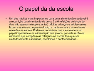 O papel da da escola  Um dos hábitos mais importantes para uma alimentação saudável é a repartição da alimentação de cerca 5 a 6 refeições ao longo do dia ( não apenas almoço e jantar) .Muitas crianças e adolescentes fazem a apenas o pequeno-almoço e  jantam casa e as restantes refeições na escola. Podemos considerar que a escola tem um papel importante e na alimentação dos jovens, por esta razão os alimentos que compõem as refeições na escola tem que ser cuidadosamente estudados, escolhidos e confeccionados.  