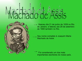 Machado de Assis Nasceu dia 21 de junho de 1839 no Rio de Janeiro, e faleceu dia 29 de setembro de 1908 também no Rio.  Seu nome completo é Joaquim Maria Machado de Assis Foi considerado um dos mais importantes escritores do nosso país.  