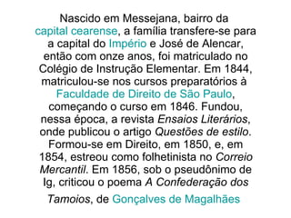 Nascido em Messejana, bairro da  capital cearense , a família transfere-se para a capital do  Império  e José de Alencar, então com onze anos, foi matriculado no Colégio de Instrução Elementar. Em 1844, matriculou-se nos cursos preparatórios à  Faculdade de Direito de São Paulo , começando o curso em 1846. Fundou, nessa época, a revista  Ensaios Literários , onde publicou o artigo  Questões de estilo . Formou-se em Direito, em 1850, e, em 1854, estreou como folhetinista no  Correio Mercantil . Em 1856, sob o pseudônimo de Ig, criticou o poema  A Confederação dos Tamoios , de  Gonçalves de Magalhães   