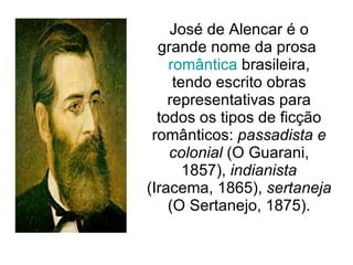 José de Alencar é o grande nome da prosa  romântica  brasileira, tendo escrito obras representativas para todos os tipos de ficção românticos:  passadista e colonial  (O Guarani, 1857),  indianista  (Iracema, 1865),  sertaneja  (O Sertanejo, 1875). 