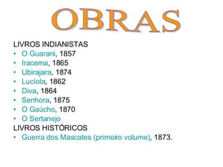 LIVROS INDIANISTAS O Guarani , 1857   Iracema , 1865   Ubirajara , 1874   Lucíola , 1862   Diva , 1864   Senhora , 1875   O Gaúcho , 1870   O Sertanejo   LIVROS HISTÓRICOS Guerra dos Mascates (primeiro volume) , 1873. OBRAS 
