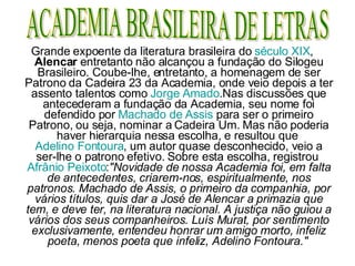 Grande expoente da literatura brasileira do  século XIX ,  Alencar  entretanto não alcançou a fundação do Silogeu Brasileiro. Coube-lhe, entretanto, a homenagem de ser Patrono da Cadeira 23 da Academia, onde veio depois a ter assento talentos como  Jorge Amado .Nas discussões que antecederam a fundação da Academia, seu nome foi defendido por  Machado de Assis  para ser o primeiro Patrono, ou seja, nominar a Cadeira Um. Mas não poderia haver hierarquia nessa escolha, e resultou que  Adelino Fontoura , um autor quase desconhecido, veio a ser-lhe o patrono efetivo. Sobre esta escolha, registrou  Afrânio Peixoto : "Novidade de nossa Academia foi, em falta de antecedentes, criarem-nos, espiritualmente, nos patronos. Machado de Assis, o primeiro da companhia, por vários títulos, quis dar a José de Alencar a primazia que tem, e deve ter, na literatura nacional. A justiça não guiou a vários dos seus companheiros. Luís Murat, por sentimento exclusivamente, entendeu honrar um amigo morto, infeliz poeta, menos poeta que infeliz, Adelino Fontoura."   ACADEMIA BRASILEIRA DE LETRAS 