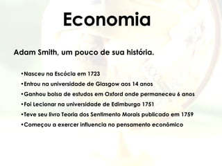 Economia Adam Smith, um pouco de sua história. Nasceu na Escócia em 1723 Entrou na universidade de Glasgow aos 14 anos Ganhou bolsa de estudos em Oxford onde permaneceu 6 anos Foi Lecionar na universidade de Edimburgo 1751 Teve seu livro Teoria dos Sentimento Morais publicado em 1759 Começou a exercer influencia no pensamento econômico   