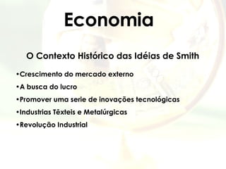 Economia O Contexto Histórico das Idéias de Smith Crescimento do mercado externo A busca do lucro Promover uma serie de inovações tecnológicas  Industrias Têxteis e Metalúrgicas Revolução Industrial 