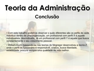 Teoria da Administração Conclusão Com este trabalho podemos observar o quão diferentes são os perfis de cada individuo dentro de uma organização, um profissional com perfil X é aquele individualista, desmotivado; Já um profissional com perfil Y é aquele que busca constantemente o seu crescimento pessoal. William Ouchi baseando-se nas teorias de Mcgregor desenvolveu a teoria Z onde o perfil do funcionário é responsável, criativo, busca liberdade, estabilidade, procura sempre uma qualidade de vida melhor.  