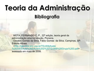 Teoria da Administração Bibliografia MOTA, FERNANDO C. P., 22ª edição, teoria geral da  administração uma introdução, Pioneira. Geraldo Gomes da Silva, Fábio Gomes  da Silva, Campinas, SP: Editora Alínea. < http://tgp-mba.pcc.usp.br/TG-005/Aulas %202003/Aula%202/Aula%202%20TG-005%20Grupo%203. pdf > acessado em maio de 2008. 