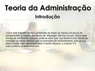 Teoria da Administração Introdução Com este trabalho temos a pretensão de trazer ao menos um pouco de compreensão a respeito das teoria de  Mcgregor, ele traz na sua  teoria duas formas de administrar opostas, pode-se dizer que  sua teoria é uma  forma de transição da teoria clássica com os princípios do empowerment, pois na sua teoria X está mais relacionada com a teoria clássica, e a teoria Y é mais próxima ao empowerment. 