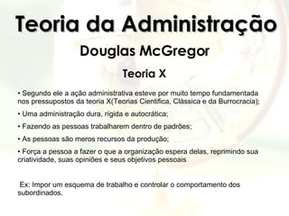 Teoria da Administração Douglas McGregor Teoria X Segundo ele a ação administrativa esteve por muito tempo fundamentada nos pressupostos da teoria X(Teorias Cientifica, Clássica e da Burrocracia); Uma administração dura, rígida e autocrática; Fazendo as pessoas trabalharem dentro de padrões;  As pessoas são meros recursos da produção; Força a pessoa a fazer o que a organização espera delas, reprimindo sua criatividade, suas opiniões e seus objetivos pessoais Ex: Impor um esquema de trabalho e controlar o comportamento dos subordinados. 