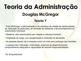 Teoria da Administração Douglas McGregor Teoria Y Para McGregor a administração é um processo de criação de oportunidades, de realização de potenciais, de remoção de obstáculo e de encorajamento ao crescimento individual; Moderna, sem preconceitos com relação a natureza humana; Ampliação do cargo, sua reorganização e extensão de atividades;  As pessoas devem ver a empresa como um todo para participar das decisões; A pessoa tem motivação, criatividade, potencial de desenvolvimento, comportamento adequado e capacidade de assumir responsabilidades.  Ex: Empowerment. 