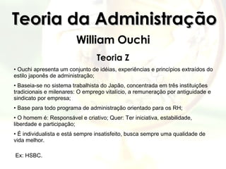 Teoria da Administração William Ouchi Teoria Z Ouchi apresenta um conjunto de idéias, experiências e princípios extraídos do estilo japonês de administração; Baseia-se no sistema trabalhista do Japão, concentrada em três instituições tradicionais e milenares: O emprego vitalício, a remuneração por antiguidade e sindicato por empresa; Base para todo programa de administração orientado para os RH; O homem é: Responsável e criativo; Quer: Ter iniciativa, estabilidade, liberdade e participação; É individualista e está sempre insatisfeito, busca sempre uma qualidade de vida melhor.   Ex: HSBC. 