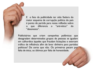 Publicitários que criam campanhas polêmicas que desagradam determinados grupos de pessoas se igualam em calhordice àqueles que fraudam licitações e exercem tráfico de influência afim de lavar dinheiro para partidos políticos? De certo que não. Os primeiros pecam por falta de ética, os últimos por falta de honestidade. E  o fato da publicidade ter sido fiadora do maior esquema de corrupção política do país é ponto de partida para nossa reflexão sobre o que diferencia o “anti-ético” do “desonesto”.  