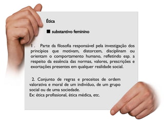 Ética ■  substantivo feminino  2. Conjunto de regras e preceitos de ordem valorativa e moral de um indivíduo, de um grupo social ou de uma sociedade. Ex: ética profissional, ética médica, etc. 1 .  Parte da filosofia responsável pela investigação dos princípios que motivam, distorcem, disciplinam ou orientam o comportamento humano, refletindo esp. a respeito da essência das normas, valores, prescrições e exortações presentes em qualquer realidade social. 