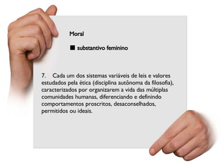 7.    Cada um dos sistemas variáveis de leis e valores estudados pela ética (disciplina autônoma da filosofia), caracterizados por organizarem a vida das múltiplas comunidades humanas, diferenciando e definindo comportamentos proscritos, desaconselhados, permitidos ou ideais. Moral ■  substantivo feminino 