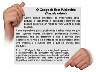 O Código de Ética Publicitário (Sim, ele existe!) Assim o Código de Ética tem a função de garantir a transparência do processo de comunicação, impedindo que o anunciante se utilize de métodos escusos e condenáveis para obter a preferência do público junto a seus produtos e serviços. Como demais atividades de importância sócio-cultural e econômica, a publicidade também não poderia deixar de ser regida por um Código de Ética próprio. A sua importância para a publicidade é talvez maior do que para algumas outras atividades profissionais humanas conhecidas, pois ela determina o que é correto e/ou incorreto na forma e no conteúdo da comunicação entre uma empresa e o público para o qual ela anuncia seus produtos. 