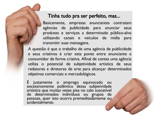 Tinha tudo pra ser perfeito, mas... A questão é que o trabalho de uma agência de publicidade e seus criativos é criar esta ponte entre anunciante e consumidor de forma criativa. Afinal de contas uma agência utiliza o potencial de subjetividade artística de seus redatores e diretores de arte para alcançar determinados objetivos comerciais e mercadológicos. Basicamente, empresas anunciantes contratam agências de publicidade para anunciar seus produtos e serviços a determinado público-alvo utilizando canais e veículos de mídia para transmitir suas mensagens. É justamente o emprego equivocado ou excessivamente polêmico dessa subjetividade artística que muitas vezes pisa no calo suscetível de determinados indivíduos ou grupos de pessoas, quer isto ocorra premeditadamente ou acidentalmente. 
