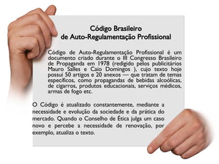 Código Brasileiro de Auto-Regulamentação Profissional O Código é atualizado constantemente, mediante a necessidade e evolução da sociedade e da prática do mercado. Quando o Conselho de Ética julga um caso novo e percebe a necessidade de renovação, por exemplo, atualiza o texto. Código de Auto-Regulamentação Profissional é um documento criado durante o III Congresso Brasileiro de Propaganda em 1978 (redigido pelos publicitários Mauro Salles e Caio Domingos ), cujo texto hoje possui 50 artigos e 20 anexos — que tratam de temas específicos, como propagandas de bebidas alcoólicas, de cigarros, produtos educacionais, serviços médicos, armas de fogo etc.  