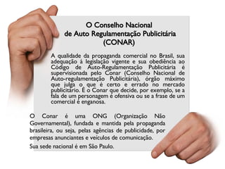 O Conselho Nacional  de Auto Regulamentação Publicitária (CONAR) A qualidade da propaganda comercial no Brasil, sua adequação à legislação vigente e sua obediência ao Código de Auto-Regulamentação Publicitária é supervisionada pelo Conar (Conselho Nacional de Auto-regulamentação Publicitária), órgão máximo que julga o que é certo e errado no mercado publicitário. É o Conar que decide, por exemplo, se a fala de um personagem é ofensiva ou se a frase de um comercial é enganosa.  O Conar é uma ONG (Organização Não Governamental), fundada e mantida pela propaganda brasileira, ou seja, pelas agências de publicidade, por empresas anunciantes e veículos de comunicação.  Sua sede nacional é em São Paulo. 