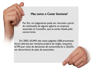 Mas como o Conar funciona? Por fim, um julgamento pode ser marcado a partir da reclamação de alguma agência ou empresa associada ao Conselho, que se sentiu lesada pelo concorrente. Em 2003, 63,04% dos casos julgados (368 processos) foram abertos por iniciativa própria do órgão, enquanto 6,79% por meio de denúncias de consumidores e, 26,63%, em decorrência da ação de associados. 