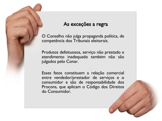 As exceções a regra O Conselho não julga propaganda política, de competência dos Tribunais eleitorais.  Produtos defeituosos, serviço não prestado e atendimento inadequado também não são julgados pelo Conar.  Esses fatos constituem a relação comercial entre vendedor/prestador de serviços e o consumidor e são de responsabilidade dos Procons, que aplicam o Código dos Direitos do Consumidor. 