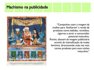 Machismo na publicidade “ Campanhas usam a imagem da mulher para ‘facilitarem’ a venda de produtos como bebidas, remédios, cigarros e atrair o consumidor potencial masculino. Porém, abusam da imagem publicitária através da intensificação da nudez feminina, direcionando cada vez mais certos produtos para esse núcleo masculino." 