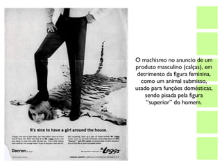 O machismo no anuncio de um produto masculino (calças), em detrimento da figura feminina, como um animal submisso, usado para funções domésticas, sendo pisada pela figura “superior” do homem. 