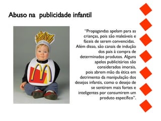 Abuso na  publicidade infantil “ Propagandas apelam para as crianças, pois são maleáveis e fáceis de serem convencidas.  Além disso, são canais de indução dos pais à compra de determinados produtos. Alguns apelos publicitários são considerados imorais, pois abrem mão da ética em detrimento da manipulação dos desejos infantis, como o desejo de se sentirem mais fortes e inteligentes por consumirem um produto específico”. 