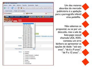 Um dos maiores absurdos do mercado publicitário é a apelação para a pornografia infantil e/ou pedofilia.   Não sabemos se proposital, ou se por um descuido, mas a sala de bate-papo sexual chamada UOL XXX, cometeu um erro bárbaro ao apresentar as opções de idade: “até seis anos”, “de 6 a 9 anos”, “de 9 a 12 anos”… 