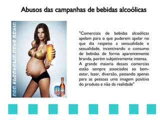 Abusos das campanhas de bebidas alcoólicas "Comerciais de bebidas alcoólicas apelam para o que puderem apelar no que diz respeito a sensualidade e sexualidade, incentivando o consumo de bebidas de forma aparentemente branda, porém subjetivamente intensa. A grande maioria desses comercias estão sempre associados ao bem- estar, lazer, diversão, passando apenas para as pessoas uma imagem positiva do produto e não da realidade" 