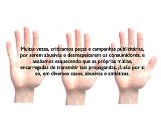Muitas vezes, criticamos peças e campanhas publicitárias, por serem abusivas e desrespeitarem os consumidores, e acabamos esquecendo que as próprias mídias, encarregadas de transmitir tais propagandas, já são por si só, em diversos casos, abusivas e antiéticas. 