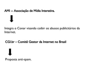 AMI -- Associação de Mídia Interativa.   Integra o Conar visando coibir os abusos publicitários da Internet. CGI.br – Comitê Gestor da Internet no Brasil   Proposta anti-spam. 