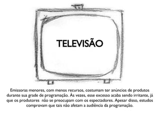 TELEVISÃO Emissoras menores, com menos recursos, costumam ter anúncios de produtos durante sua grade de programação. Às vezes, esse excesso acaba sendo irritante, já que os produtores  não se preocupam com os espectadores. Apesar disso, estudos comprovam que tais não afetam a audiência da programação. 