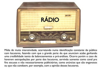 RÁDIO Mídia de muita interatividade, acarretando numa identificação constante do público com locutores, fazendo com que a grande parte do que anunciam acabe ganhando uma credibilidade isenta de balanceamentos e pré-análises. Ocorre porém o caso de haverem extrapolações por parte dos locutores, servindo somente como canal pra fins escusos e não necessariamente publicitários, como anúncios que são enganosos ou que não condizem, por exemplo, com a opinião desses locutores. 