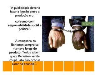 “ A publicidade deveria fazer a ligação entre a produção e o  consumo com responsabilidade social e política ”. “ A campanha da Benetton sempre se manteve  longe do produto . Todos sabem que a Benetton vende roupa, isto não precisa estar no anúncio”.  