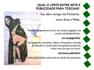 QUAL O LIMITE ENTRE ARTE E PUBLICIDADE PARA TOSCANI?  Sua obra navega nas fronteiras  entre Arte e Mídia. Toscani apresenta-se como um artista engajado nas causas contemporâneas,  um propagandista   (propagando conceitos, idéias e forçando a tomada de atitudes e construção de opiniões próprias), muito mais do que um mero  tecnicista publicitário   (mera publicidade comercial de venda de produtos). 