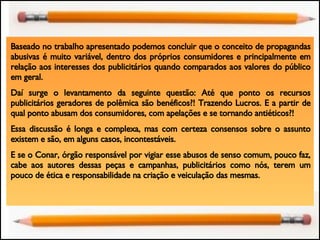 Baseado no trabalho apresentado podemos concluir que o conceito de propagandas abusivas é muito variável, dentro dos próprios consumidores e principalmente em relação aos interesses dos publicitários quando comparados aos valores do público em geral. Daí surge o levantamento da seguinte questão: Até que ponto os recursos publicitários geradores de polêmica são benéficos?! Trazendo Lucros. E a partir de qual ponto abusam dos consumidores, com apelações e se tornando antiéticos?! Essa discussão é longa e complexa, mas com certeza consensos sobre o assunto existem e são, em alguns casos, incontestáveis.  E se o Conar, órgão responsável por vigiar esse abusos de senso comum, pouco faz, cabe aos autores dessas peças e campanhas, publicitários como nós, terem um pouco de ética e responsabilidade na criação e veiculação das mesmas. 