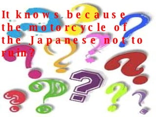 It knows because the motorcycle of the Japanese not to ruin? 