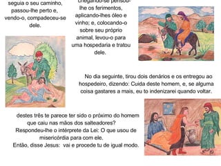 Certo  samaritano, que seguia o seu caminho, passou-lhe perto e,  vendo-o, compadeceu-se dele.   E,  chegando-se pensou-lhe os ferimentos, aplicando-lhes óleo e vinho; e, colocando-o sobre seu próprio animal, levou-o para uma hospedaria e tratou dele.       No dia seguinte, tirou dois denários e os entregou ao hospedeiro, dizendo: Cuida deste homem, e, se alguma coisa gastares a mais, eu to indenizarei quando voltar. Qual  destes três te parece ter sido o próximo do homem que caiu nas mãos dos salteadores?        Respondeu-lhe o intérprete da Lei: O que usou de misericórdia para com ele.        Então, disse Jesus:  vai e procede tu de igual modo.         