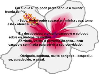 Foi ai que Ruth pode perceber que a mulher tremia de frio.   - Sabe, tenho outro casaco em minha casa, tome este - ofereceu Ruth. Ela desabotoou o proprio casaco e o colocou sobre os ombros da mulher. Sorrindo, voltou a caminho de casa... sem casaco e sem nada para servir a seu convidado. - Obrigado, senhora, muito obrigado - despediu-se, agradecido, o casal. 