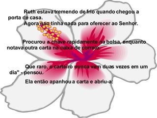 Ruth estava tremendo de frio quando chegou a porta de casa. Agora nao tinha nada para oferecer ao Senhor. Procurou a chave rapidamente na bolsa, enquanto notava outra carta na caixa de correio. Que raro, o carteiro nunca vem duas vezes em um dia" - pensou.  Ela então apanhou a carta e abriu-a: 