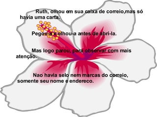 Ruth, olhou em sua caixa de correio,mas só havia uma carta. Pegou-a e olhou-a antes de abri-la.   Mas logo parou, para observar com mais atenção. Nao havia selo nem marcas do correio, somente seu nome e endereco. 