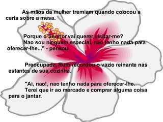 As mãos da mulher tremiam quando colocou a carta sobre a mesa. Porque o Senhor vai querer visitar-me? Nao sou ninguem especial, não tenho nada para oferecer-lhe..." - pensou. Preocupada, Ruth recordou o vazio reinante nas estantes de sua cozinha. "Ai, nao!, nao tenho nada para oferecer-lhe. Terei que ir ao mercado e comprar alguma coisa para o jantar. 