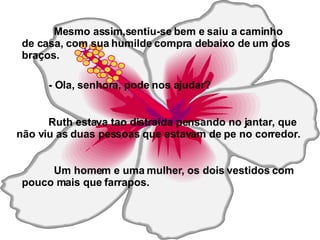 Mesmo assim,sentiu-se bem e saiu a caminho de casa, com sua humilde compra debaixo de um dos braços. - Ola, senhora, pode nos ajudar? Ruth estava tao distraida pensando no jantar, que não viu as duas pessoas que estavam de pe no corredor. Um homem e uma mulher, os dois vestidos com pouco mais que farrapos.   