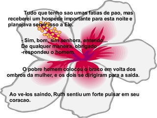 Tudo que tenho sao umas fatias de pao, mas receberei um hospede importante para esta noite e planejava servir isso a Ele.   - Sim, bom, sim senhora, entendo...  De qualquer maneira, obrigado  -respondeu o homem. O pobre homem colocou o braco em volta dos ombros da mulher, e os dois se dirigiram para a saida.   Ao ve-los saindo, Ruth sentiu um forte pulsar em seu coracao. 