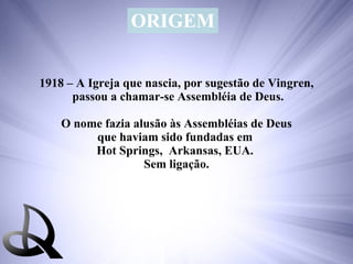 1918 – A Igreja que nascia, por sugestão de Vingren, passou a chamar-se Assembléia de Deus. O nome fazia alusão às Assembléias de Deus  que haviam sido fundadas em  Hot Springs,  Arkansas, EUA.  Sem ligação. ORIGEM 
