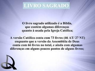 LIVRO SAGRADO O livro sagrado utilizado é a Bíblia,  que contém algumas diferenças  quanto à usada pela Igreja Católica; A versão Católica conta com 73 livros (46 AT/ 27 NT) enquanto que a versão da Assembléia de Deus  conta com 66 livros no total, e ainda com algumas diferenças em alguns poucos pontos de alguns livros;  