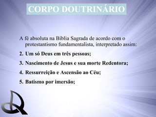 CORPO DOUTRINÁRIO A fé absoluta na Bíblia Sagrada de acordo com o protestantismo fundamentalista, interpretado assim: Um só Deus em três pessoas; Nascimento de Jesus e sua morte Redentora; Ressurreição e Ascensão ao Céu; Batismo por imersão; 
